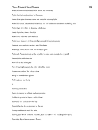 Fifteen Thousand Useful Phrases 362
As the accumulation of snowflakes makes the avalanche
As the bubble is extinguished in the ocean
As the dew upon the roses warms and melts the morning light
As the fair cedar, fallen before the breeze, lies self-embalmed amidst the moldering trees
As the light straw flies in dark'ning whirlwinds
As the lightning cleaves the night
As the loud blast that tears the skies
As the slow shadows of the pointed grass mark the eternal periods
As those move easiest who have learn'd to dance
As though a rose should shut, and be a bud again
As though Pharaoh should set the Israelites to make a pin instead of a pyramid
As unapproachable as a star
As weird as the elfin lights
As well try to photograph the other side of the moon
At extreme tension, like a drawn bow
Away he rushed like a cyclone
Awkward as a cart-horse
B
Babbling like a child
Balmy in manner as a bland southern morning
Be like the granite of thy rock-ribbed land
Beauteous she looks as a water-lily
Beautiful as the dawn, dominant as the sun
Beauty maddens the soul like wine
Beheld great Babel, wrathful, beautiful, burn like a blood-red cloud upon the plain
Beneath a sky as fair as summer flowers
 