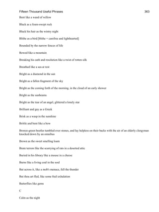 Fifteen Thousand Useful Phrases 363
Bent like a wand of willow
Black as a foam-swept rock
Black his hair as the wintry night
Blithe as a bird [blithe = carefree and lighthearted]
Bounded by the narrow fences of life
Bowed like a mountain
Breaking his oath and resolution like a twist of rotten silk
Breathed like a sea at rest
Bright as a diamond in the sun
Bright as a fallen fragment of the sky
Bright as the coming forth of the morning, in the cloud of an early shower
Bright as the sunbeams
Bright as the tear of an angel, glittered a lonely star
Brilliant and gay as a Greek
Brisk as a wasp in the sunshine
Brittle and bent like a bow
Bronze-green beetles tumbled over stones, and lay helpless on their backs with the air of an elderly clergyman
knocked down by an omnibus
Brown as the sweet smelling loam
Brute terrors like the scurrying of rats in a deserted attic
Buried in his library like a mouse in a cheese
Burns like a living coal in the soul
But across it, like a mob's menace, fell the thunder
But thou art fled, like some frail exhalation
Butterflies like gems
C
Calm as the night
 