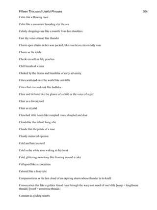 Fifteen Thousand Useful Phrases 364
Calm like a flowing river
Calm like a mountain brooding o'er the sea
Calmly dropping care like a mantle from her shoulders
Cast thy voice abroad like thunder
Charm upon charm in her was packed, like rose-leaves in a costly vase
Chaste as the icicle
Cheeks as soft as July peaches
Chill breath of winter
Choked by the thorns and brambles of early adversity
Cities scattered over the world like ant-hills
Cities that rise and sink like bubbles
Clear and definite like the glance of a child or the voice of a girl
Clear as a forest pool
Clear as crystal
Clenched little hands like rumpled roses, dimpled and dear
Cloud-like that island hung afar
Clouds like the petals of a rose
Cloudy mirror of opinion
Cold and hard as steel
Cold as the white rose waking at daybreak
Cold, glittering monotony like frosting around a cake
Collapsed like a concertina
Colored like a fairy tale
Companionless as the last cloud of an expiring storm whose thunder is its knell
Consecration that like a golden thread runs through the warp and woof of one's life [warp = lengthwise
threads] [woof = crosswise threads]
Constant as gliding waters
 