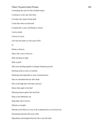 Fifteen Thousand Useful Phrases 365
Contending like ants for little molehill realms
Continuous as the stars that shine
Cowslips, like chance-found gold
Creeds like robes are laid aside
Creeping like a snail, unwillingly to school
Cruel as death
Curious as a lynx
Cuts into the matter as with a pen of fire
D
Dainty as flowers
Dance like a wave of the sea
Dark and deep as night
Dark as pitch
Dark trees bending together as though whispering secrets
Dazzling white as snow in sunshine
Deafening and implacable as some elemental force
Dear as remembered kisses after death
Dear as the light that visits these sad eyes
Dearer than night to the thief
Debasing fancies gather like foul birds
Deep as the fathomless sea
Deep dark well of sorrow
Delicate as nymphs
Delicate as the flush on a rose or the sculptured line on a Grecian urn
Denominational lines like stone walls
Dependency had dropped from her like a cast-off cloak
 