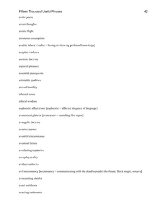 Fifteen Thousand Useful Phrases 42
erotic poem
errant thoughts
erratic flight
erroneous assumption
erudite labors [erudite = having or showing profound knowledge]
eruptive violence
esoteric doctrine
especial pleasure
essential prerequisite
estimable qualities
eternal hostility
ethereal azure
ethical wisdom
euphuistic affectations [euphuistic = affected elegance of language]
evanescent glances [evanescent = vanishing like vapor]
evangelic doctrine
evasive answer
eventful circumstance
eventual failure
everlasting mysteries
everyday reality
evident authority
evil necromancy [necromancy = communicating with the dead to predict the future; black magic; sorcery]
eviscerating shrieks
exact antithesis
exacting taskmaster
 