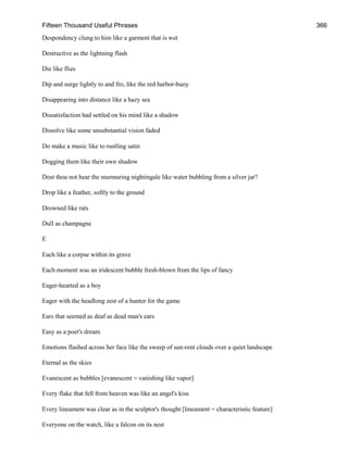 Fifteen Thousand Useful Phrases 366
Despondency clung to him like a garment that is wet
Destructive as the lightning flash
Die like flies
Dip and surge lightly to and fro, like the red harbor-buoy
Disappearing into distance like a hazy sea
Dissatisfaction had settled on his mind like a shadow
Dissolve like some unsubstantial vision faded
Do make a music like to rustling satin
Dogging them like their own shadow
Dost thou not hear the murmuring nightingale like water bubbling from a silver jar?
Drop like a feather, softly to the ground
Drowned like rats
Dull as champagne
E
Each like a corpse within its grave
Each moment was an iridescent bubble fresh-blown from the lips of fancy
Eager-hearted as a boy
Eager with the headlong zest of a hunter for the game
Ears that seemed as deaf as dead man's ears
Easy as a poet's dream
Emotions flashed across her face like the sweep of sun-rent clouds over a quiet landscape
Eternal as the skies
Evanescent as bubbles [evanescent = vanishing like vapor]
Every flake that fell from heaven was like an angel's kiss
Every lineament was clear as in the sculptor's thought [lineament = characteristic feature]
Everyone on the watch, like a falcon on its nest
 