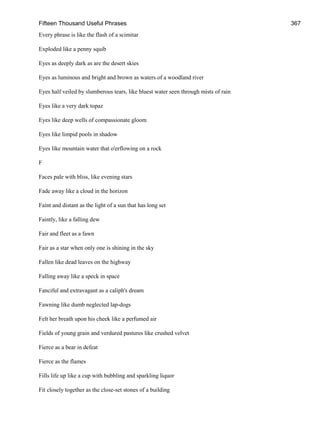 Fifteen Thousand Useful Phrases 367
Every phrase is like the flash of a scimitar
Exploded like a penny squib
Eyes as deeply dark as are the desert skies
Eyes as luminous and bright and brown as waters of a woodland river
Eyes half veiled by slumberous tears, like bluest water seen through mists of rain
Eyes like a very dark topaz
Eyes like deep wells of compassionate gloom
Eyes like limpid pools in shadow
Eyes like mountain water that o'erflowing on a rock
F
Faces pale with bliss, like evening stars
Fade away like a cloud in the horizon
Faint and distant as the light of a sun that has long set
Faintly, like a falling dew
Fair and fleet as a fawn
Fair as a star when only one is shining in the sky
Fallen like dead leaves on the highway
Falling away like a speck in space
Fanciful and extravagant as a caliph's dream
Fawning like dumb neglected lap-dogs
Felt her breath upon his cheek like a perfumed air
Fields of young grain and verdured pastures like crushed velvet
Fierce as a bear in defeat
Fierce as the flames
Fills life up like a cup with bubbling and sparkling liquor
Fit closely together as the close-set stones of a building
 
