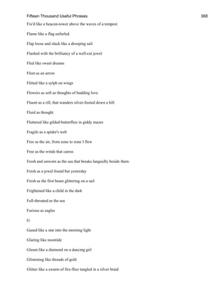 Fifteen Thousand Useful Phrases 368
Fix'd like a beacon-tower above the waves of a tempest
Flame like a flag unfurled
Flap loose and slack like a drooping sail
Flashed with the brilliancy of a well-cut jewel
Fled like sweet dreams
Fleet as an arrow
Flitted like a sylph on wings
Flowers as soft as thoughts of budding love
Fluent as a rill, that wanders silver-footed down a hill
Fluid as thought
Fluttered like gilded butterflies in giddy mazes
Fragile as a spider's web
Free as the air, from zone to zone I flew
Free as the winds that caress
Fresh and unworn as the sea that breaks languidly beside them
Fresh as a jewel found but yesterday
Fresh as the first beam glittering on a sail
Frightened like a child in the dark
Full-throated as the sea
Furious as eagles
G
Gazed like a star into the morning light
Glaring like noontide
Gleam like a diamond on a dancing girl
Glistening like threads of gold
Glitter like a swarm of fire-flies tangled in a silver braid
 
