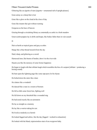 Fifteen Thousand Useful Phrases 369
Glittering like an aigrette of stars [aigrette = ornamental tuft of upright plumes]
Gone astray as a sheep that is lost
Gone like a glow on the cloud at the close of day
Gone like tenants that quit without warning
Gorgeous as the hues of heaven
Grazing through a circulating library as contentedly as cattle in a fresh meadow
Great scarlet poppies lay in drifts and heaps, like bodies fallen there in vain assault
H
Hair as harsh as tropical grass and gray as ashes
Hangs like a blue thread loosen'd from the sky
Hard, sharp, and glittering as a sword
Harnessed men, like beasts of burden, drew it to the river-side
Haunts you like the memory of some former happiness
He began to laugh with that sibilant laugh which resembles the hiss of a serpent [sibilant = producing a
hissing sound]
He bent upon the lightning page like some rapt poet o'er his rhyme
He bolted down the stairs like a hare
He clatters like a windmill
He danced like a man in a swarm of hornets
He fell as falls some forest lion, fighting well
He fell down on my threshold like a wounded stag
He had acted exactly like an automaton
He lay as straight as a mummy
He lay like a warrior taking his rest
He lived as modestly as a hermit
He looked fagged and sallow, like the day [fagged = worked to exhaustion]
He looked with the bland, expressionless stare of an overgrown baby
 