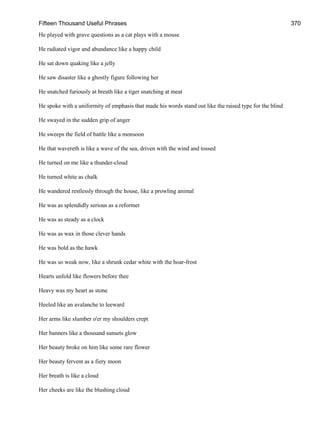 Fifteen Thousand Useful Phrases 370
He played with grave questions as a cat plays with a mouse
He radiated vigor and abundance like a happy child
He sat down quaking like a jelly
He saw disaster like a ghostly figure following her
He snatched furiously at breath like a tiger snatching at meat
He spoke with a uniformity of emphasis that made his words stand out like the raised type for the blind
He swayed in the sudden grip of anger
He sweeps the field of battle like a monsoon
He that wavereth is like a wave of the sea, driven with the wind and tossed
He turned on me like a thunder-cloud
He turned white as chalk
He wandered restlessly through the house, like a prowling animal
He was as splendidly serious as a reformer
He was as steady as a clock
He was as wax in those clever hands
He was bold as the hawk
He was so weak now, like a shrunk cedar white with the hoar-frost
Hearts unfold like flowers before thee
Heavy was my heart as stone
Heeled like an avalanche to leeward
Her arms like slumber o'er my shoulders crept
Her banners like a thousand sunsets glow
Her beauty broke on him like some rare flower
Her beauty fervent as a fiery moon
Her breath is like a cloud
Her cheeks are like the blushing cloud
 