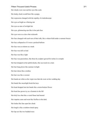 Fifteen Thousand Useful Phrases 371
Her cheeks were wan and her eyes like coals
Her dusky cheek would burn like a poppy
Her expression changed with the rapidity of a kaleidoscope
Her eyes as bright as a blazing star
Her eyes as stars of twilight fair
Her eyes, glimmering star-like in her pale face
Her eyes were as a dove that sickeneth
Her face changed with each turn of their talk, like a wheat-field under a summer breeze
Her face collapsed as if it were a pricked balloon
Her face was as solemn as a mask
Her face was dull as lead
Her face was like a light
Her face was passionless, like those by sculptor graved for niches in a temple
Her hair dropped on her pallid cheeks, like sea-weed on a clam
Her hair hung down like summer twilight
Her hair shone like a nimbus
Her hair was like a coronet
Her hands are white as the virgin rose that she wore on her wedding day
Her hands like moonlight brush the keys
Her head dropped into her hands like a storm-broken flower
Her heart has grown icy as a fountain in the fall
Her holy love that like a vestal flame had burned
Her impulse came and went like fireflies in the dusk
Her lashes like fans upon her cheek
Her laugh is like a rainbow-tinted spray
Her lips are like two budded roses
 