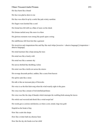 Fifteen Thousand Useful Phrases 373
His face burnt like a brand
His face was glad as dawn to me
His face was often lit up by a smile like pale wintry sunshine
His fingers were knotted like a cord
His formal kiss fell chill as a flake of snow on the cheek
His fortune melted away like snow in a thaw
His glorious moments were strung like pearls upon a string
His indifference fell from him like a garment
His invectives and vituperations bite and flay like steel whips [invective = abusive language] [vituperation =
abusive language]
His mind murmurs like a harp among the trees
His mind was like a lonely wild
His mind was like a summer sky
His nerves thrilled like throbbing violins
His retort was like a knife-cut across the sinews
His revenge descends perfect, sudden, like a curse from heaven
His spirits sank like a stone
His talk is like an incessant play of fireworks
His voice is as the thin faint song when the wind wearily sighs in the grass
His voice rose like a stream of rich distilled perfumes
His voice was like the clap of thunder which interrupts the warbling birds among the leaves
His whole soul wavered and shook like a wind-swept leaf
His words gave a curious satisfaction, as when a coin, tested, rings true gold
Hopeful as the break of day
How like a saint she sleeps
How like a winter hath my absence been
How like the sky she bends over her child
 