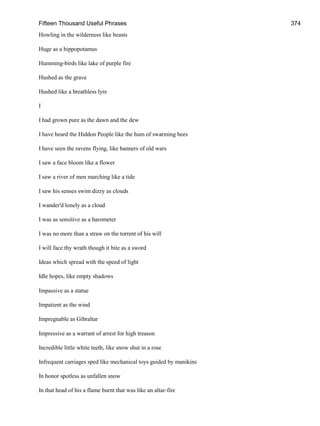 Fifteen Thousand Useful Phrases 374
Howling in the wilderness like beasts
Huge as a hippopotamus
Humming-birds like lake of purple fire
Hushed as the grave
Hushed like a breathless lyre
I
I had grown pure as the dawn and the dew
I have heard the Hiddon People like the hum of swarming bees
I have seen the ravens flying, like banners of old wars
I saw a face bloom like a flower
I saw a river of men marching like a tide
I saw his senses swim dizzy as clouds
I wander'd lonely as a cloud
I was as sensitive as a barometer
I was no more than a straw on the torrent of his will
I will face thy wrath though it bite as a sword
Ideas which spread with the speed of light
Idle hopes, like empty shadows
Impassive as a statue
Impatient as the wind
Impregnable as Gibraltar
Impressive as a warrant of arrest for high treason
Incredible little white teeth, like snow shut in a rose
Infrequent carriages sped like mechanical toys guided by manikins
In honor spotless as unfallen snow
In that head of his a flame burnt that was like an altar-fire
 