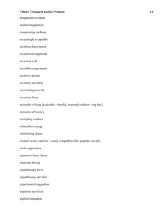 Fifteen Thousand Useful Phrases 43
exaggerated estimate
exalted imagination
exasperating coolness
exceedingly acceptable
excellent discernment
exceptional magnitude
excessive zeal
excitable temperament
exclusive pursuit
excretory secretion
excruciating accents
excursive fancy
execrable villainy [execrable = hateful; extremely inferior; very bad]
executive efficiency
exemplary conduct
exhaustless energy
exhilarating charm
exoteric scorn [exoteric = easily comprehensible; popular; outside]
exotic appearance
expansive benevolence
expectant throng
expeditionary force
expeditiously secreted
experimental suggestion
expiatory sacrifices
explicit injunction
 