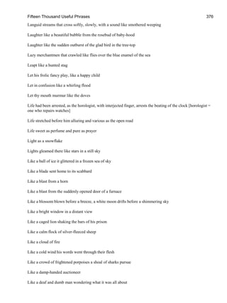 Fifteen Thousand Useful Phrases 376
Languid streams that cross softly, slowly, with a sound like smothered weeping
Laughter like a beautiful bubble from the rosebud of baby-hood
Laughter like the sudden outburst of the glad bird in the tree-top
Lazy merchantmen that crawled like flies over the blue enamel of the sea
Leapt like a hunted stag
Let his frolic fancy play, like a happy child
Let in confusion like a whirling flood
Let thy mouth murmur like the doves
Life had been arrested, as the horologist, with interjected finger, arrests the beating of the clock [horologist =
one who repairs watches]
Life stretched before him alluring and various as the open road
Life sweet as perfume and pure as prayer
Light as a snowflake
Lights gleamed there like stars in a still sky
Like a ball of ice it glittered in a frozen sea of sky
Like a blade sent home to its scabbard
Like a blast from a horn
Like a blast from the suddenly opened door of a furnace
Like a blossom blown before a breeze, a white moon drifts before a shimmering sky
Like a bright window in a distant view
Like a caged lion shaking the bars of his prison
Like a calm flock of silver-fleeced sheep
Like a cloud of fire
Like a cold wind his words went through their flesh
Like a crowd of frightened porpoises a shoal of sharks pursue
Like a damp-handed auctioneer
Like a deaf and dumb man wondering what it was all about
 