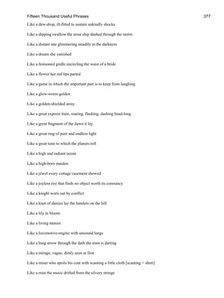 Fifteen Thousand Useful Phrases 377
Like a dew-drop, ill-fitted to sustain unkindly shocks
Like a dipping swallow the stout ship dashed through the storm
Like a distant star glimmering steadily in the darkness
Like a dream she vanished
Like a festooned girdle encircling the waist of a bride
Like a flower her red lips parted
Like a game in which the important part is to keep from laughing
Like a glow-worm golden
Like a golden-shielded army
Like a great express train, roaring, flashing, dashing head-long
Like a great fragment of the dawn it lay
Like a great ring of pure and endless light
Like a great tune to which the planets roll
Like a high and radiant ocean
Like a high-born maiden
Like a jewel every cottage casement showed
Like a joyless eye that finds no object worth its constancy
Like a knight worn out by conflict
Like a knot of daisies lay the hamlets on the hill
Like a lily in bloom
Like a living meteor
Like a locomotive-engine with unsound lungs
Like a long arrow through the dark the train is darting
Like a mirage, vague, dimly seen at first
Like a miser who spoils his coat with scanting a little cloth [scanting = short]
Like a mist the music drifted from the silvery strings
 