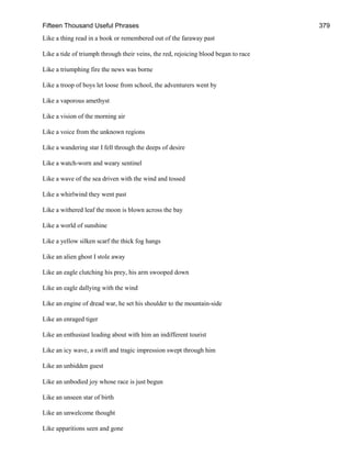 Fifteen Thousand Useful Phrases 379
Like a thing read in a book or remembered out of the faraway past
Like a tide of triumph through their veins, the red, rejoicing blood began to race
Like a triumphing fire the news was borne
Like a troop of boys let loose from school, the adventurers went by
Like a vaporous amethyst
Like a vision of the morning air
Like a voice from the unknown regions
Like a wandering star I fell through the deeps of desire
Like a watch-worn and weary sentinel
Like a wave of the sea driven with the wind and tossed
Like a whirlwind they went past
Like a withered leaf the moon is blown across the bay
Like a world of sunshine
Like a yellow silken scarf the thick fog hangs
Like an alien ghost I stole away
Like an eagle clutching his prey, his arm swooped down
Like an eagle dallying with the wind
Like an engine of dread war, he set his shoulder to the mountain-side
Like an enraged tiger
Like an enthusiast leading about with him an indifferent tourist
Like an icy wave, a swift and tragic impression swept through him
Like an unbidden guest
Like an unbodied joy whose race is just begun
Like an unseen star of birth
Like an unwelcome thought
Like apparitions seen and gone
 