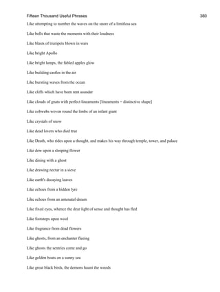 Fifteen Thousand Useful Phrases 380
Like attempting to number the waves on the snore of a limitless sea
Like bells that waste the moments with their loudness
Like blasts of trumpets blown in wars
Like bright Apollo
Like bright lamps, the fabled apples glow
Like building castles in the air
Like bursting waves from the ocean
Like cliffs which have been rent asunder
Like clouds of gnats with perfect lineaments [lineaments = distinctive shape]
Like cobwebs woven round the limbs of an infant giant
Like crystals of snow
Like dead lovers who died true
Like Death, who rides upon a thought, and makes his way through temple, tower, and palace
Like dew upon a sleeping flower
Like dining with a ghost
Like drawing nectar in a sieve
Like earth's decaying leaves
Like echoes from a hidden lyre
Like echoes from an antenatal dream
Like fixed eyes, whence the dear light of sense and thought has fled
Like footsteps upon wool
Like fragrance from dead flowers
Like ghosts, from an enchanter fleeing
Like ghosts the sentries come and go
Like golden boats on a sunny sea
Like great black birds, the demons haunt the woods
 