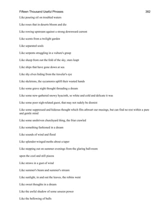 Fifteen Thousand Useful Phrases 382
Like pouring oil on troubled waters
Like roses that in deserts bloom and die
Like rowing upstream against a strong downward current
Like scents from a twilight garden
Like separated souls
Like serpents struggling in a vulture's grasp
Like sheep from out the fold of the sky, stars leapt
Like ships that have gone down at sea
Like shy elves hiding from the traveler's eye
Like skeletons, the sycamores uplift their wasted hands
Like some grave night thought threading a dream
Like some new-gathered snowy hyacinth, so white and cold and delicate it was
Like some poor nigh-related guest, that may not rudely be dismist
Like some suppressed and hideous thought which flits athwart our musings, but can find no rest within a pure
and gentle mind
Like some unshriven churchyard thing, the friar crawled
Like something fashioned in a dream
Like sounds of wind and flood
Like splendor-winged moths about a taper
Like stepping out on summer evenings from the glaring ball-room
upon the cool and still piazza
Like straws in a gust of wind
Like summer's beam and summer's stream
Like sunlight, in and out the leaves, the robins went
Like sweet thoughts in a dream
Like the awful shadow of some unseen power
Like the bellowing of bulls
 