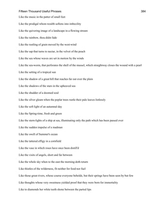 Fifteen Thousand Useful Phrases 384
Like the music in the patter of small feet
Like the prodigal whom wealth softens into imbecility
Like the quivering image of a landscape in a flowing stream
Like the rainbow, thou didst fade
Like the rustling of grain moved by the west-wind
Like the sap that turns to nectar, in the velvet of the peach
Like the sea whose waves are set in motion by the winds
Like the sea-worm, that perforates the shell of the mussel, which straightway closes the wound with a pearl
Like the setting of a tropical sun
Like the shadow of a great hill that reaches far out over the plain
Like the shadows of the stars in the upheaved sea
Like the shudder of a doomed soul
Like the silver gleam when the poplar trees rustle their pale leaves listlessly
Like the soft light of an autumnal day
Like the Spring-time, fresh and green
Like the stern-lights of a ship at sea, illuminating only the path which has been passed over
Like the sudden impulse of a madman
Like the swell of Summer's ocean
Like the tattered effigy in a cornfield
Like the vase in which roses have once been distill'd
Like the visits of angels, short and far between
Like the whole sky when to the east the morning doth return
Like thistles of the wilderness, fit neither for food nor fuel
Like those great rivers, whose course everyone beholds, but their springs have been seen by but few
Like thoughts whose very sweetness yielded proof that they were born for immortality
Like to diamonds her white teeth shone between the parted lips
 