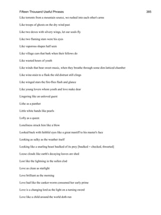 Fifteen Thousand Useful Phrases 385
Like torrents from a mountain source, we rushed into each other's arms
Like troops of ghosts on the dry wind past
Like two doves with silvery wings, let our souls fly
Like two flaming stars were his eyes
Like vaporous shapes half seen
Like village curs that bark when their fellows do
Like wasted hours of youth
Like winds that bear sweet music, when they breathe through some dim latticed chamber
Like wine-stain to a flask the old distrust still clings
Like winged stars the fire-flies flash and glance
Like young lovers whom youth and love make dear
Lingering like an unloved guest
Lithe as a panther
Little white hands like pearls
Lofty as a queen
Loneliness struck him like a blow
Looked back with faithful eyes like a great mastiff to his master's face
Looking as sulky as the weather itself
Looking like a snarling beast baulked of its prey [baulked = checked, thwarted]
Loose clouds like earth's decaying leaves are shed
Lost like the lightning in the sullen clod
Love as clean as starlight
Love brilliant as the morning
Love had like the canker-worm consumed her early prime
Love is a changing lord as the light on a turning sword
Love like a child around the world doth run
 