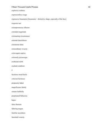 Fifteen Thousand Useful Phrases 44
explosive violence
expressionless visage
expressive lineaments [lineaments = distinctive shape, especially of the face]
exquisite tact
extemporaneous effusion
extended magnitude
extenuating circumstance
external cheerfulness
extraneous ideas
extraordinary vivacity
extravagant caprice
extremely picturesque
exuberant mirth
exultant condition
F
facetious mood facile
criticism factitious
propensity faded
magnificence faintly
sinister faithfully
perpetuated fallacious
hopes
false illusions
faltering tongue
familiar sacredness
famished voracity
 