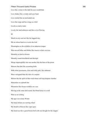 Fifteen Thousand Useful Phrases 386
Love like a miser in the dark his joys would hide
Love shakes like a windy reed your heart
Love smiled like an unclouded sun
Love that sings and has wings as a bird
Lovely as starry water
Lovely the land unknown and like a river flowing
M
March on my soul nor like the laggard stay
Me on whose heart as a worm she trod
Meaningless as the syllables of an unknown tongue
Men moved hither and thither like insects in their crevices
Mentality as hard as bronze
Mentally round-shouldered and decrepit
Merge imperceptibly into one another like the hues of the prism
Meteors that dart like screaming birds
Milk-white pavements, clear and richly pale, like alabaster
More variegated than the skin of a serpent
Motion like the spirit of that wind whose soft step deepens slumber
Motionless as a plumb line
Mountains like frozen wrinkles on a sea
Moving in the same dull round, like blind horses in a mill
Mute as an iceberg
My age is as a lusty Winter
My body broken as a turning wheel
My breath to Heaven like vapor goes
My head was like a great bronze bell with one thought for the clapper
 