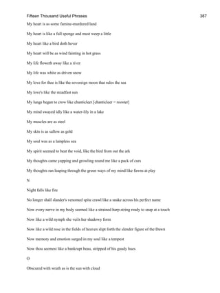 Fifteen Thousand Useful Phrases 387
My heart is as some famine-murdered land
My heart is like a full sponge and must weep a little
My heart like a bird doth hover
My heart will be as wind fainting in hot grass
My life floweth away like a river
My life was white as driven snow
My love for thee is like the sovereign moon that rules the sea
My love's like the steadfast sun
My lungs began to crow like chanticleer [chanticleer = rooster]
My mind swayed idly like a water-lily in a lake
My muscles are as steel
My skin is as sallow as gold
My soul was as a lampless sea
My spirit seemed to beat the void, like the bird from out the ark
My thoughts came yapping and growling round me like a pack of curs
My thoughts ran leaping through the green ways of my mind like fawns at play
N
Night falls like fire
No longer shall slander's venomed spite crawl like a snake across his perfect name
Now every nerve in my body seemed like a strained harp-string ready to snap at a touch
Now like a wild nymph she veils her shadowy form
Now like a wild rose in the fields of heaven slipt forth the slender figure of the Dawn
Now memory and emotion surged in my soul like a tempest
Now thou seemest like a bankrupt beau, stripped of his gaudy hues
O
Obscured with wrath as is the sun with cloud
 