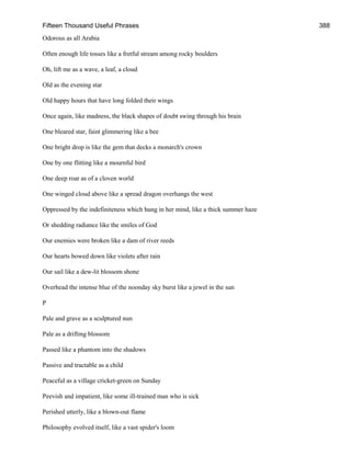 Fifteen Thousand Useful Phrases 388
Odorous as all Arabia
Often enough life tosses like a fretful stream among rocky boulders
Oh, lift me as a wave, a leaf, a cloud
Old as the evening star
Old happy hours that have long folded their wings
Once again, like madness, the black shapes of doubt swing through his brain
One bleared star, faint glimmering like a bee
One bright drop is like the gem that decks a monarch's crown
One by one flitting like a mournful bird
One deep roar as of a cloven world
One winged cloud above like a spread dragon overhangs the west
Oppressed by the indefiniteness which hung in her mind, like a thick summer haze
Or shedding radiance like the smiles of God
Our enemies were broken like a dam of river reeds
Our hearts bowed down like violets after rain
Our sail like a dew-lit blossom shone
Overhead the intense blue of the noonday sky burst like a jewel in the sun
P
Pale and grave as a sculptured nun
Pale as a drifting blossom
Passed like a phantom into the shadows
Passive and tractable as a child
Peaceful as a village cricket-green on Sunday
Peevish and impatient, like some ill-trained man who is sick
Perished utterly, like a blown-out flame
Philosophy evolved itself, like a vast spider's loom
 
