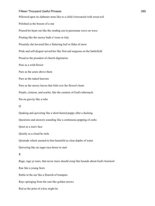 Fifteen Thousand Useful Phrases 389
Pillowed upon its alabaster arms like to a child o'erwearied with sweet toil
Polished as the bosom of a star
Poured his heart out like the rending sea in passionate wave on wave
Pouting like the snowy buds o' roses in July
Presently she hovered like a fluttering leaf or flake of snow
Pride and self-disgust served her like first-aid surgeons on the battlefield
Proud as the proudest of church dignitaries
Pure as a wild-flower
Pure as the azure above them
Pure as the naked heavens
Pure as the snowy leaves that fold over the flower's heart
Purple, crimson, and scarlet, like the curtains of God's tabernacle
Put on gravity like a robe
Q
Quaking and quivering like a short-haired puppy after a ducking
Questions and answers sounding like a continuous popping of corks
Quiet as a nun's face
Quietly as a cloud he stole
Quietude which seemed to him beautiful as clear depths of water
Quivering like an eager race-horse to start
R
Rage, rage ye tears, that never more should creep like hounds about God's footstool
Ran like a young fawn
Rattle in the ear like a flourish of trumpets
Rays springing from the east like golden arrows
Red as the print of a kiss might be
 