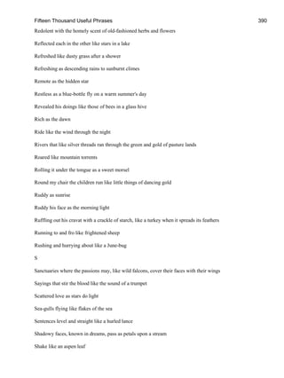 Fifteen Thousand Useful Phrases 390
Redolent with the homely scent of old-fashioned herbs and flowers
Reflected each in the other like stars in a lake
Refreshed like dusty grass after a shower
Refreshing as descending rains to sunburnt climes
Remote as the hidden star
Restless as a blue-bottle fly on a warm summer's day
Revealed his doings like those of bees in a glass hive
Rich as the dawn
Ride like the wind through the night
Rivers that like silver threads ran through the green and gold of pasture lands
Roared like mountain torrents
Rolling it under the tongue as a sweet morsel
Round my chair the children run like little things of dancing gold
Ruddy as sunrise
Ruddy his face as the morning light
Ruffling out his cravat with a crackle of starch, like a turkey when it spreads its feathers
Running to and fro like frightened sheep
Rushing and hurrying about like a June-bug
S
Sanctuaries where the passions may, like wild falcons, cover their faces with their wings
Sayings that stir the blood like the sound of a trumpet
Scattered love as stars do light
Sea-gulls flying like flakes of the sea
Sentences level and straight like a hurled lance
Shadowy faces, known in dreams, pass as petals upon a stream
Shake like an aspen leaf
 
