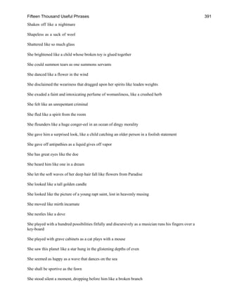 Fifteen Thousand Useful Phrases 391
Shaken off like a nightmare
Shapeless as a sack of wool
Shattered like so much glass
She brightened like a child whose broken toy is glued together
She could summon tears as one summons servants
She danced like a flower in the wind
She disclaimed the weariness that dragged upon her spirits like leaden weights
She exuded a faint and intoxicating perfume of womanliness, like a crushed herb
She felt like an unrepentant criminal
She fled like a spirit from the room
She flounders like a huge conger-eel in an ocean of dingy morality
She gave him a surprised look, like a child catching an older person in a foolish statement
She gave off antipathies as a liquid gives off vapor
She has great eyes like the doe
She heard him like one in a dream
She let the soft waves of her deep hair fall like flowers from Paradise
She looked like a tall golden candle
She looked like the picture of a young rapt saint, lost in heavenly musing
She moved like mirth incarnate
She nestles like a dove
She played with a hundred possibilities fitfully and discursively as a musician runs his fingers over a
key-board
She played with grave cabinets as a cat plays with a mouse
She saw this planet like a star hung in the glistening depths of even
She seemed as happy as a wave that dances on the sea
She shall be sportive as the fawn
She stood silent a moment, dropping before him like a broken branch
 