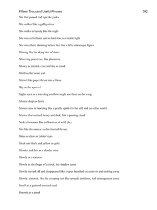 Fifteen Thousand Useful Phrases 392
She that passed had lips like pinks
She walked like a galley-slave
She walks in beauty like the night
She was as brilliant, and as hard too, as electric light
She was silent, standing before him like a little statuesque figure
Shining like the dewy star of dawn
Shivering pine-trees, like phantoms
Showy as damask-rose and shy as musk
Shrill as the loon's call
Shrivel like paper thrust into a flame
Shy as the squirrel
Sights seen as a traveling swallow might see them on the wing
Silence deep as death
Silence now is brooding like a gentle spirit o'er the still and pulseless world
Silence that seemed heavy and dark; like a passing cloud
Sinks clamorous like mill-waters at wild play
Sits like the maniac on his fancied throne
Skies as clear as babies' eyes
Sleek and thick and yellow as gold
Slender and thin as a slender wire
Slowly as a tortoise
Slowly as the finger of a clock, her shadow came
Slowly moved off and disappeared like shapes breathed on a mirror and melting away
Slowly, unnoted, like the creeping rust that spreads insidious, had estrangement come
Small as a grain of mustard seed
Smooth as a pond
 