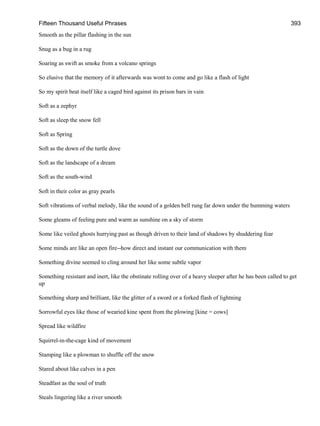 Fifteen Thousand Useful Phrases 393
Smooth as the pillar flashing in the sun
Snug as a bug in a rug
Soaring as swift as smoke from a volcano springs
So elusive that the memory of it afterwards was wont to come and go like a flash of light
So my spirit beat itself like a caged bird against its prison bars in vain
Soft as a zephyr
Soft as sleep the snow fell
Soft as Spring
Soft as the down of the turtle dove
Soft as the landscape of a dream
Soft as the south-wind
Soft in their color as gray pearls
Soft vibrations of verbal melody, like the sound of a golden bell rung far down under the humming waters
Some gleams of feeling pure and warm as sunshine on a sky of storm
Some like veiled ghosts hurrying past as though driven to their land of shadows by shuddering fear
Some minds are like an open fire--how direct and instant our communication with them
Something divine seemed to cling around her like some subtle vapor
Something resistant and inert, like the obstinate rolling over of a heavy sleeper after he has been called to get
up
Something sharp and brilliant, like the glitter of a sword or a forked flash of lightning
Sorrowful eyes like those of wearied kine spent from the plowing [kine = cows]
Spread like wildfire
Squirrel-in-the-cage kind of movement
Stamping like a plowman to shuffle off the snow
Stared about like calves in a pen
Steadfast as the soul of truth
Steals lingering like a river smooth
 
