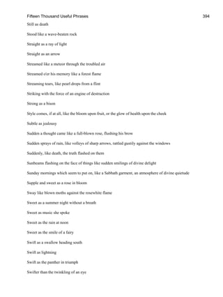 Fifteen Thousand Useful Phrases 394
Still as death
Stood like a wave-beaten rock
Straight as a ray of light
Straight as an arrow
Streamed like a meteor through the troubled air
Streamed o'er his memory like a forest flame
Streaming tears, like pearl drops from a flint
Striking with the force of an engine of destruction
Strong as a bison
Style comes, if at all, like the bloom upon fruit, or the glow of health upon the cheek
Subtle as jealousy
Sudden a thought came like a full-blown rose, flushing his brow
Sudden sprays of rain, like volleys of sharp arrows, rattled gustily against the windows
Suddenly, like death, the truth flashed on them
Sunbeams flashing on the face of things like sudden smilings of divine delight
Sunday mornings which seem to put on, like a Sabbath garment, an atmosphere of divine quietude
Supple and sweet as a rose in bloom
Sway like blown moths against the rosewhite flame
Sweet as a summer night without a breath
Sweet as music she spoke
Sweet as the rain at noon
Sweet as the smile of a fairy
Swift as a swallow heading south
Swift as lightning
Swift as the panther in triumph
Swifter than the twinkling of an eye
 