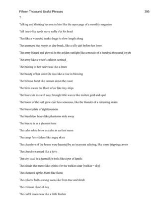 Fifteen Thousand Useful Phrases 395
T
Talking and thinking became to him like the open page of a monthly magazine
Tall lance-like reeds wave sadly o'er his head
That like a wounded snake drags its slow length along
The anemone that weeps at day-break, like a silly girl before her lover
The army blazed and glowed in the golden sunlight like a mosaic of a hundred thousand jewels
The army like a witch's caldron seethed
The beating of her heart was like a drum
The beauty of her quiet life was like a rose in blowing
The billows burst like cannon down the coast
The birds swam the flood of air like tiny ships
The boat cuts its swift way through little waves like molten gold and opal
The boom of the surf grew ever less sonorous, like the thunder of a retreating storm
The breast-plate of righteousness
The breathless hours like phantoms stole away
The breeze is as a pleasant tune
The calm white brow as calm as earliest morn
The camp fire reddens like angry skies
The chambers of the house were haunted by an incessant echoing, like some dripping cavern
The church swarmed like a hive
The city is all in a turmoil; it boils like a pot of lentils
The clouds that move like spirits o'er the welkin clear [welkin = sky]
The clustered apples burnt like flame
The colored bulbs swung noon-like from tree and shrub
The crimson close of day
The curl'd moon was like a little feather
 