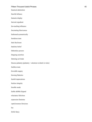 Fifteen Thousand Useful Phrases 45
fanatical admiration
fanciful alliance
fantastic display
farcical expedient
far-reaching influence
fascinating illusiveness
fashioned symmetrically
fastidious taste
fatal disclosure
fatalistic belief
fathomless powers
fatiguing assertion
fattening servitude
fatuous pedantry [pedantry = attention to detail or rules]
faultless taste
favorable augury
fawning flatteries
fearful imprecations
fearless integrity
feasible mode
feeble dribble feigned
reluctance felicitous
expression feminine
capriciousness ferocious
foe
fertile fancy
 