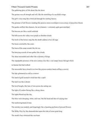 Fifteen Thousand Useful Phrases 397
The gathering glory of life shone like the dawn
The gesture was all strength and will, like the stretching of a sea-bird's wings
The girl's voice rang like a bird-call through his rustling fancies
The glimmer of tall flowers standing like pensive moon-worshipers in an ecstasy of prayerless bloom
The guides sniffed, like chamois, the air [chamois = extremely agile goat antelope]
The heavens are like a scroll unfurled
The hills across the valley were purple as thunder-clouds
The hoofs of the horses rang like the dumb cadence of an old saga
The hours crawled by like years
The hum of the camp sounds like the sea
The hurrying crowds of men gather like clouds
The ideas succeeded each other like a dynasty of kings
The impalpable presence of the new century rose like a vast empty house through which
no human feet had walked
The inexorable facts closed in on him like prison-warders hand-cuffing a convict
The lake glimmered as still as a mirror
The land of gold seemed to hold him like a spell
The land was like a dream
The level boughs, like bars of iron across the setting sun
The light of London flaring like a dreary dawn
The lights blazed up like day
The lilies were drooping, white, and wan, like the head and skin of a dying man
The mellowing hand of time
The melody rose tenderly and lingeringly like a haunting perfume of pressed flowers
The Milky Way lay like diamond-dust upon the robe of some great king
The monk's face whitened like sea-foam
 