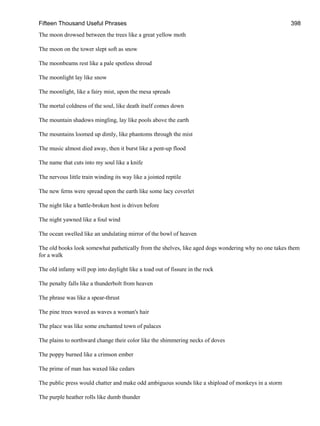 Fifteen Thousand Useful Phrases 398
The moon drowsed between the trees like a great yellow moth
The moon on the tower slept soft as snow
The moonbeams rest like a pale spotless shroud
The moonlight lay like snow
The moonlight, like a fairy mist, upon the mesa spreads
The mortal coldness of the soul, like death itself comes down
The mountain shadows mingling, lay like pools above the earth
The mountains loomed up dimly, like phantoms through the mist
The music almost died away, then it burst like a pent-up flood
The name that cuts into my soul like a knife
The nervous little train winding its way like a jointed reptile
The new ferns were spread upon the earth like some lacy coverlet
The night like a battle-broken host is driven before
The night yawned like a foul wind
The ocean swelled like an undulating mirror of the bowl of heaven
The old books look somewhat pathetically from the shelves, like aged dogs wondering why no one takes them
for a walk
The old infamy will pop into daylight like a toad out of fissure in the rock
The penalty falls like a thunderbolt from heaven
The phrase was like a spear-thrust
The pine trees waved as waves a woman's hair
The place was like some enchanted town of palaces
The plains to northward change their color like the shimmering necks of doves
The poppy burned like a crimson ember
The prime of man has waxed like cedars
The public press would chatter and make odd ambiguous sounds like a shipload of monkeys in a storm
The purple heather rolls like dumb thunder
 