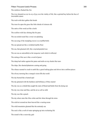 Fifteen Thousand Useful Phrases 399
The rainbows flashed like fire
The river shouted as ever its cry of joy over the vitality of life, like a spirited boy before the face of
inscrutable nature
The roofs with their gables like hoods
The roses lie upon the grass like little shreds of crimson silk
The satire of the word cut like a knife
The scullion with face shining like his pans
The sea reeled round like a wine-vat splashing
The sea-song of the trampling waves is as muffled bells
The sea spread out like a wrinkled marble floor
The sea, that gleamed still, like a myriad-petaled rose
The sea was as untroubled as the turquoise vault which it reflected
The setting of the sun is like a word of peace
The sharp hail rattles against the panes and melts on my cheeks like tears
The ships, like sheeted phantoms coming and going
The silence seemed to crush to earth like a great looking-glass and shiver into a million pieces
The silvery morning like a tranquil vision fills the world
The sky burned like a heated opal
The sky gleamed with the hardness and brilliancy of blue enamel
The sky was as a shield that caught the stain of blood and battle from the dying sun
The sky was clear and blue, and the air as soft as milk
The sky was like a peach
The sky where stars like lilies white and fair shine through the mists
The solid air around me there heaved like a roaring ocean
The solid mountains gleamed like the unsteady sea
The soul is like a well of water springing up into everlasting life
The sound is like a noon-day gale
 