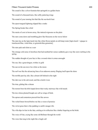 Fifteen Thousand Useful Phrases 400
The sound is like a silver-fountain that springeth in a golden basin
The sound of a thousand tears, like softly pattering wings
The sound of your running feet that like the sea-hoofs beat
The spear-tongued lightning slipped like a snake
The Spring breaks like a bird
The stacks of corn in brown array, like tattered wigwams on the plain
The stars come down and trembling glow like blossoms on the waves below
The stars lay on the lapis-lazuli sky like white flower-petals on still deep water [lapis-lazuli = opaque to
translucent blue, violet-blue, or greenish-blue gemstone]
The stars pale and silent as a seer
The strange cold sense of aloofness that had numbed her senses suddenly gave way like snow melting in the
spring
The sudden thought of your face is like a wound when it comes unsought
The sun, like a great dragon, writhes in gold
The sun on the sea-wave lies white as the moon
The surf was like the advancing lines of an unknown enemy flinging itself upon the shore
The terrible past lay afar, like a dream left behind in the night
The tide was in the salt-weed, and like a knife it tore
The time, gliding like a dream
The torrent from the hills leaped down their rocky stairways like wild steeds
The tree whose plumed boughs are soft as wings of birds
The uproar and contention pierced him like arrows
The veiled future bowed before me like a vision of promise
The velvet grass that is like padding to earth's meager ribs
The villa dips its foot in the lake, smiling at its reflection like a bather lingering on the brink
The voice of Fate, crying like some old Bellman through the world
The voice that rang in the night like a bugle call
 