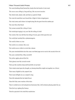 Fifteen Thousand Useful Phrases 401
The warm kindling blood burned her cheeks like the breath of a hot wind
The waves were rolling in, long and lazy, like sea-worn travelers
The whole truth, naked, cold, and fatal as a patriot's blade
The wind all round their ears hissed like a flight of white-winged geese
The wind comes and it draws its length along like the genii from the earthen pot
The wine flows like blood
The woman seemed like a thing of stone
The words kept ringing in my ears like the tolling of a bell
The words of the wise fall like the tolling of sweet, grave bells upon the soul
The world had vanished like a phantasmagoria
The world is bitter as a tear
The world is in a simmer, like a sea
The world wavers within its circle like a dream
The years stretched before her like some vast blank page out to receive the record of her toil
The years vanished like a May snowdrift
The yellow apples glowed like fire
Their glances met like crossed swords
Their joy like sunshine deep and broad falls on my heart
Their minds rested upon the thought, as chasing butterflies might rest together on a flower
Their music frightful as the serpent's hiss
Their touch affrights me as a serpent's sting
Then fall unheeded like the faded flower
Then felt I like some watcher of the skies
Then it swelled out to rich and glorious harmonies like a full orchestra playing under the sea
Then the lover sighing like furnace
Theories sprouted in his mind like mushrooms
 