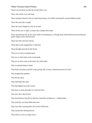 Fifteen Thousand Useful Phrases 402
There is an air about you like the air that folds a star
There, like a bird, it sits and sings
There seemed to brood in the air a quiet benevolence of a Father watching His myriad children at play
There she soars like a seraph
There she stood straight as a lily on its stem
There slowly rose to sight, a country like a dragon fast asleep
There streamed into the air the sweet smell of crushed grass, as though many fields had been pressed between
giant's fingers and so had been left
These eyes like stars have led me
These final words snapped like a whip-lash
These thoughts pierced me like thorns
They are as cruel as creeping tigers
They are as white foam on the swept sands
They are as white swans in the dusk, thy white hands
They are painted sharp as death
They broke into pieces and fell on the ground, like a silvery, shimmering shower of hail
They dropped like panthers
They fly like spray
They had hands like claws
They had slipped away like visions
They have as many principles as a fish has bones
They have faces like flowers
They hurried down like plovers that have heard the call [plovers = wading birds]
They look like rose-buds filled with snow
They seem like swarming flies, the crowd of little men
They seemed like floating flowers
They shine as sweet as simple doves
 