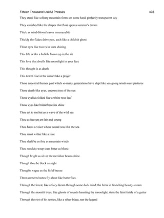 Fifteen Thousand Useful Phrases 403
They stand like solitary mountain forms on some hard, perfectly transparent day
They vanished like the shapes that float upon a summer's dream
Thick as wind-blown leaves innumerable
Thickly the flakes drive past, each like a childish ghost
Thine eyes like two twin stars shining
This life is like a bubble blown up in the air
This love that dwells like moonlight in your face
This thought is as death
This tower rose in the sunset like a prayer
Those ancestral themes past which so many generations have slept like sea-going winds over pastures
Those death-like eyes, unconscious of the sun
Those eyelids folded like a white rose-leaf
Those eyes like bridal beacons shine
Thou art to me but as a wave of the wild sea
Thou as heaven art fair and young
Thou hadst a voice whose sound was like the sea
Thou must wither like a rose
Thou shalt be as free as mountain winds
Thou wouldst weep tears bitter as blood
Though bright as silver the meridian beams shine
Though thou be black as night
Thoughts vague as the fitful breeze
Three-cornered notes fly about like butterflies
Through the forest, like a fairy dream through some dark mind, the ferns in branching beauty stream
Through the moonlit trees, like ghosts of sounds haunting the moonlight, stole the faint tinkle of a guitar
Through the riot of his senses, like a silver blaze, ran the legend
 
