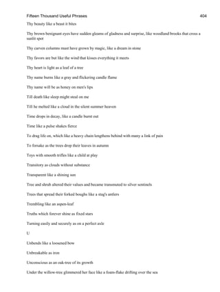 Fifteen Thousand Useful Phrases 404
Thy beauty like a beast it bites
Thy brown benignant eyes have sudden gleams of gladness and surprise, like woodland brooks that cross a
sunlit spot
Thy carven columns must have grown by magic, like a dream in stone
Thy favors are but like the wind that kisses everything it meets
Thy heart is light as a leaf of a tree
Thy name burns like a gray and flickering candle flame
Thy name will be as honey on men's lips
Till death like sleep might steal on me
Till he melted like a cloud in the silent summer heaven
Time drops in decay, like a candle burnt out
Time like a pulse shakes fierce
To drag life on, which like a heavy chain lengthens behind with many a link of pain
To forsake as the trees drop their leaves in autumn
Toys with smooth trifles like a child at play
Transitory as clouds without substance
Transparent like a shining sun
Tree and shrub altered their values and became transmuted to silver sentinels
Trees that spread their forked boughs like a stag's antlers
Trembling like an aspen-leaf
Truths which forever shine as fixed stars
Turning easily and securely as on a perfect axle
U
Unbends like a loosened bow
Unbreakable as iron
Unconscious as an oak-tree of its growth
Under the willow-tree glimmered her face like a foam-flake drifting over the sea
 