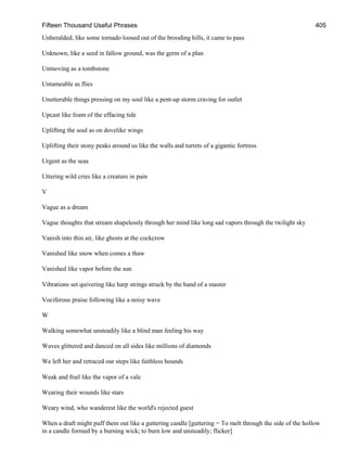 Fifteen Thousand Useful Phrases 405
Unheralded, like some tornado loosed out of the brooding hills, it came to pass
Unknown, like a seed in fallow ground, was the germ of a plan
Unmoving as a tombstone
Untameable as flies
Unutterable things pressing on my soul like a pent-up storm craving for outlet
Upcast like foam of the effacing tide
Uplifting the soul as on dovelike wings
Uplifting their stony peaks around us like the walls and turrets of a gigantic fortress
Urgent as the seas
Uttering wild cries like a creature in pain
V
Vague as a dream
Vague thoughts that stream shapelessly through her mind like long sad vapors through the twilight sky
Vanish into thin air, like ghosts at the cockcrow
Vanished like snow when comes a thaw
Vanished like vapor before the sun
Vibrations set quivering like harp strings struck by the hand of a master
Vociferous praise following like a noisy wave
W
Walking somewhat unsteadily like a blind man feeling his way
Waves glittered and danced on all sides like millions of diamonds
We left her and retraced our steps like faithless hounds
Weak and frail like the vapor of a vale
Wearing their wounds like stars
Weary wind, who wanderest like the world's rejected guest
When a draft might puff them out like a guttering candle [guttering = To melt through the side of the hollow
in a candle formed by a burning wick; to burn low and unsteadily; flicker]
 