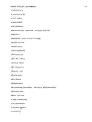 Fifteen Thousand Useful Phrases 10
acrid controversy
acrimonious warfare
actively zealous
actualized ideals
acutely conscious
adamantine rigidity [adamantine = unyielding; inflexible]
adaptive wit
adduced facts [adduce = cite as an example]
adequate execution
adhesive quality
administered rebuke
admirable reserve
admissible evidence
admittedly inferior
admonitory gesture
adolescent youth
adorable vanity
adroit flatterer
adulated stranger
adventitious way [adventitious = not inherent; added extrinsically]
adventurous mind
adverse experience
affably accommodating
affected indifference
affectionate approval
affianced lady
 