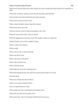 Fifteen Thousand Useful Phrases 406
When arm in arm they both came swiftly running, like a pair of turtle-doves that could not live asunder day or
night
When cards, invitations, and three-corn'd notes fly about like white butterflies
When she died, her breath whistled like the wind in a keyhole
When the fever pierced me like a knife
Where a lamp of deathless beauty shines like a beacon
Where heroes die as leaves fall
Where the intricate wheels of trade are grinding on, like a mill
Where the source of the waters is fine as a thread
Whilst the lagging hours of the day went by like windless clouds o'er a tender sky
Whistled sharply in the air like a handful of vipers
White as a ghost from darkness
White as chalk
White as dove or lily, or spirit of the light
White as the driven snow
White as the moon's white flame
White as the sea-bird's wing
White clouds like daisies
White hands she moves like swimming swans
White hands through her hair, like white doves going into the shadow of a wood
White like flame
White sails of sloops like specters Whose
bodies are as strong as alabaster Whose
hair was as gold raiment on a king
Whose laugh moves like a bat through silent haunted woods
Whose little eyes glow like the sparks of fire
Whose music like a robe of living light reclothed each new-born age
 