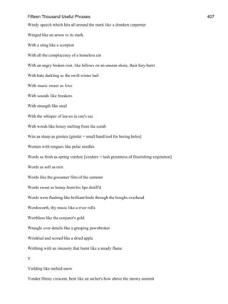 Fifteen Thousand Useful Phrases 407
Windy speech which hits all around the mark like a drunken carpenter
Winged like an arrow to its mark
With a sting like a scorpion
With all the complacency of a homeless cat
With an angry broken roar, like billows on an unseen shore, their fury burst
With hate darkling as the swift winter hail
With music sweet as love
With sounds like breakers
With strength like steel
With the whisper of leaves in one's ear
With words like honey melting from the comb
Wits as sharp as gimlets [gimlet = small hand tool for boring holes]
Women with tongues like polar needles
Words as fresh as spring verdure [verdure = lush greenness of flourishing vegetation]
Words as soft as rain
Words like the gossamer film of the summer
Words sweet as honey from his lips distill'd
Words were flashing like brilliant birds through the boughs overhead
Wordsworth, thy music like a river rolls
Worthless like the conjurer's gold
Wrangle over details like a grasping pawnbroker
Wrinkled and scored like a dried apple
Writhing with an intensity that burnt like a steady flame
Y
Yielding like melted snow
Yonder flimsy crescent, bent like an archer's bow above the snowy summit
 