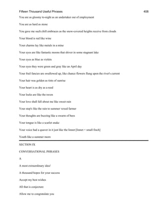 Fifteen Thousand Useful Phrases 408
You are as gloomy to-night as an undertaker out of employment
You are as hard as stone
You gave me such chill embraces as the snow-covered heights receive from clouds
Your blood is red like wine
Your charms lay like metals in a mine
Your eyes are like fantastic moons that shiver in some stagnant lake
Your eyes as blue as violets
Your eyes they were green and gray like an April day
Your frail fancies are swallowed up, like chance flowers flung upon the river's current
Your hair was golden as tints of sunrise
Your heart is as dry as a reed
Your locks are like the raven
Your love shall fall about me like sweet rain
Your step's like the rain to summer vexed farmer
Your thoughts are buzzing like a swarm of bees
Your tongue is like a scarlet snake
Your voice had a quaver in it just like the linnet [linnet = small finch]
Youth like a summer morn
SECTION IX
CONVERSATIONAL PHRASES
A
A most extraordinary idea!
A thousand hopes for your success
Accept my best wishes
All that is conjecture
Allow me to congratulate you
 