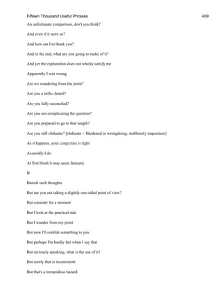 Fifteen Thousand Useful Phrases 409
An unfortunate comparison, don't you think?
And even if it were so?
And how am I to thank you?
And in the end, what are you going to make of it?
And yet the explanation does not wholly satisfy me
Apparently I was wrong
Are we wandering from the point?
Are you a trifle--bored?
Are you fully reconciled?
Are you not complicating the question?
Are you prepared to go to that length?
Are you still obdurate? [obdurate = Hardened in wrongdoing; stubbornly impenitent]
As it happens, your conjecture is right
Assuredly I do
At first blush it may seem fantastic
B
Banish such thoughts
But are you not taking a slightly one-sided point of view?
But consider for a moment
But I look at the practical side
But I wander from my point
But now I'll confide something to you
But perhaps I'm hardly fair when I say that
But seriously speaking, what is the use of it?
But surely that is inconsistent
But that's a tremendous hazard
 