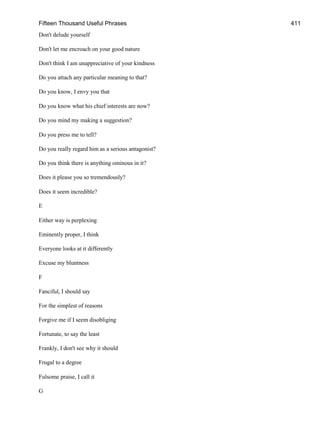 Fifteen Thousand Useful Phrases 411
Don't delude yourself
Don't let me encroach on your good nature
Don't think I am unappreciative of your kindness
Do you attach any particular meaning to that?
Do you know, I envy you that
Do you know what his chief interests are now?
Do you mind my making a suggestion?
Do you press me to tell?
Do you really regard him as a serious antagonist?
Do you think there is anything ominous in it?
Does it please you so tremendously?
Does it seem incredible?
E
Either way is perplexing
Eminently proper, I think
Everyone looks at it differently
Excuse my bluntness
F
Fanciful, I should say
For the simplest of reasons
Forgive me if I seem disobliging
Fortunate, to say the least
Frankly, I don't see why it should
Frugal to a degree
Fulsome praise, I call it
G
 