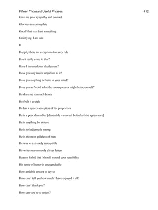 Fifteen Thousand Useful Phrases 412
Give me your sympathy and counsel
Glorious to contemplate
Good! that is at least something
Gratifying, I am sure
H
Happily there are exceptions to every rule
Has it really come to that?
Have I incurred your displeasure?
Have you any rooted objection to it?
Have you anything definite in your mind?
Have you reflected what the consequences might be to yourself?
He does me too much honor
He feels it acutely
He has a queer conception of the proprieties
He is a poor dissembler [dissemble = conceal behind a false appearance]
He is anything but obtuse
He is so ludicrously wrong
He is the most guileless of men
He was so extremely susceptible
He writes uncommonly clever letters
Heaven forbid that I should wound your sensibility
His sense of humor is unquenchable
How amiable you are to say so
How can I tell you how much I have enjoyed it all?
How can I thank you?
How can you be so unjust?
 