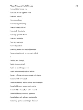 Fifteen Thousand Useful Phrases 413
How delightful to meet you
How does the idea appeal to you?
How droll you are!
How extraordinary!
How intensely interesting!
How perfectly delightful!
How utterly abominable
How very agreeable this is!
How very interesting
How very surprising
How well you do it!
However, I should like to hear your views
Human nature interests me very much indeed
I
I admire your foresight
I admit it most gratefully
I agree--at least, I suppose I do
I agree that something ought to be done
I always welcome criticism so long as it is sincere
I am absolutely bewildered
I am afraid I am not familiar enough with the subject
I am afraid I cannot suggest an alternative
I am afraid I've allowed you to tire yourself
I am afraid I must confess my ignorance
I am afraid you will call me a sentimentalist
I am always glad to do anything to please you
 